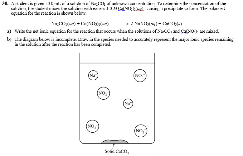 30. A student is given 50.0 mL of a solution of Na,CO; of unknown concentration. To determine the concentration of the
solution, the student mixes the solution with excess 1.0 M Ca(NO:),(ag), causing a precipitate to form. The balanced
equation for the reaction is shown below.
NazCO3(ag) + Ca(NO:)2(aq) --------> 2 NANO3(ag) + CaCO:(s)
a) Write the net ionic equation for the reaction that occurs when the solutions of Na,CO; and Ca(NO;), are mixed.
b) The diagram below is incomplete. Draw in the species needed to accurately represent the major ionic species remaining
in the solution after the reaction has been completed.
(Na*)
(NO,
(NO,
(Na*
(NO,
(NO,
Solid CaCO3
