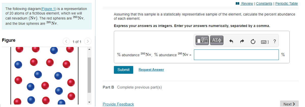 I Review | Constants | Periodic Table
The following diagram(Figure 1) is a representation
of 20 atoms of a fictitious element, which we will
call nevadium (Nv). The red spheres are 203 Nv,
and the blue spheres are 295 Ny
Assuming that this sample is a statistically representative sample of the element, calculate the percent abundance
of each element.
Express your answers as integers. Enter your answers numerically, separated by a comma.
Figure
1 of 1
ΑΣφ
?
% abundance 293 Nv. % abundance 295 Ny =
Submit
Request Answer
Part B Complete previous part(s)
Provide Feedback
Next >
