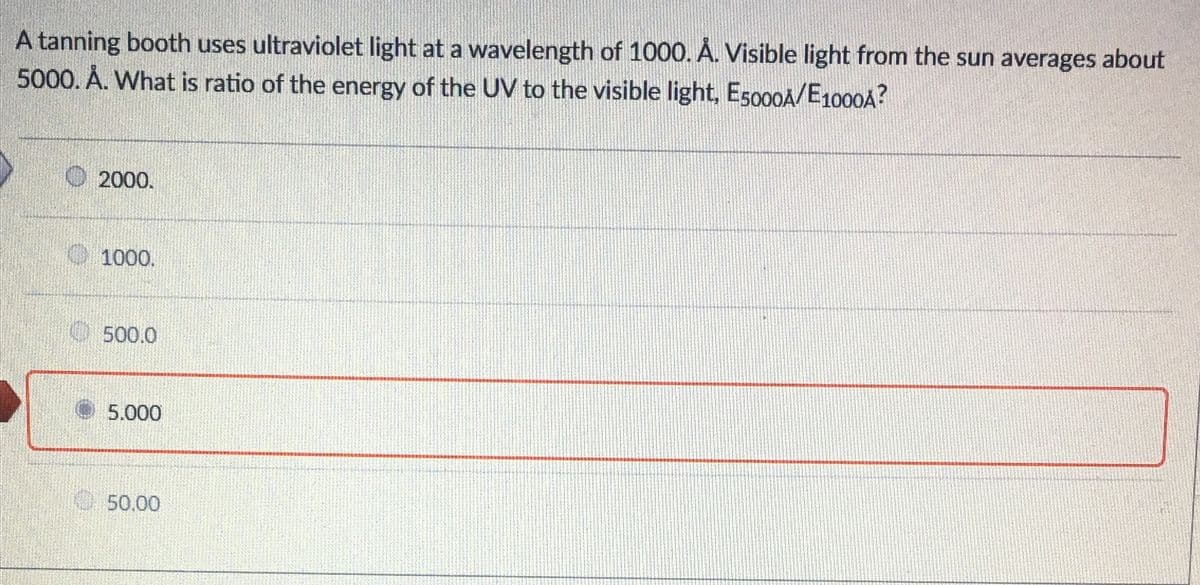 A tanning booth uses ultraviolet light at a wavelength of 1000. Á. Visible light from the sun averages about
5000. A. What is ratio of the energy of the UV to the visible light, E5000A/E100OA?
2000.
1000.
O500.0
5.000
50.00
