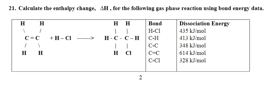 21. Calculate the enthalpy change, AH, for the following gas phase reaction using bond energy data.
H H
нн
Bond
Dissociation Energy
|
|
H-C1
435 kJ/mol
C= C
+H- Cl
Н-С- С-Н
С-Н
413 kJ/mol
|
С-С
348 kJ/mol
H
H
H
CI
C=C
614 kJ/mol
C-C1
328 kJ/mol
2
