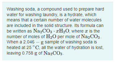 Washing soda, a compound used to prepare hard
water for washing laundry, is a hydrate, which
means that a certain number of water molecules
are included in the solid structure. Its formula can
be written as Na2CO3 · ¤H2O, where z is the
number of moles of H20 per mole of Na2CO3.
When a 2.046 - g sample of washing soda is
heated at 25 °C, all the water of hydration is lost,
leaving 0.758 g of Na2CO3.

