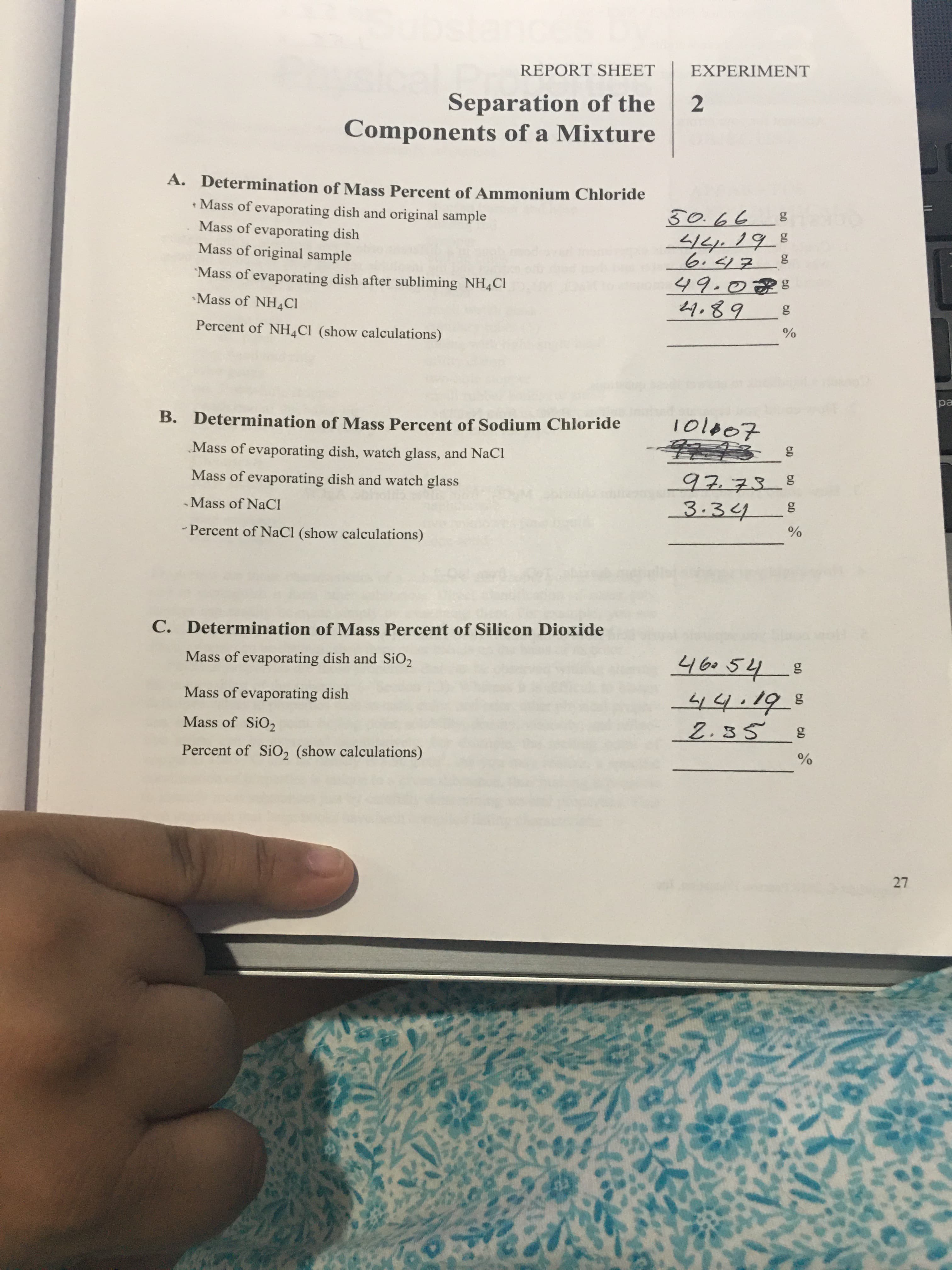27
REPORT SHEET
EXPERIMENT
Separation of the
2.
Components of a Mixture
A. Determination of Mass Percent of Ammonium Chloride
• Mass of evaporating dish and original sample
ラタ0
6 ラ
Mass of evaporating dish
Mass of original sample
Mass of evaporating dish after subliming NH4CI
49.025
•Mass of NH4CI
1.82
Percent of NH,Cl (show calculations)
%
ea
B. Determination of Mass Percent of Sodium Chloride
Mass of evaporating dish, watch glass, and NaCl
97.738
3.34
Mass of evaporating dish and watch glass
-Mass of NaCl
%
- Percent of NaCl (show calculations)
C. Determination of Mass Percent of Silicon Dioxide
46054
8
Mass of evaporating dish and SiO2
Mass of evaporating dish
2.35
s ちち
Mass of SiO2
Percent of SiO, (show calculations)
