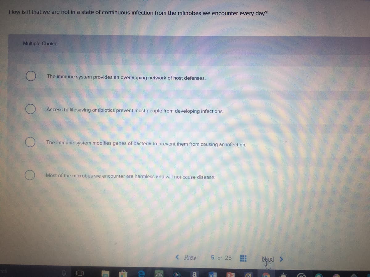 How is it that we are not in a state of continuous infection from the microbes we encounter every day?
Multiple Choice
The immune system provides an overlapping network of host defenses.
Access to lifesaving antibiotics prevent most people from developing infections.
The immune system modifies genes of bacteria to prevent them from causing an infection.
Most of the microbes we encounter are harmless and will not cause disease.
< Prev.
5 of 25
Next >
rch
