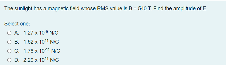 The sunlight has a magnetic field whose RMS value is B = 540 T. Find the amplitude of E.
%3D
Select one:
O A. 1.27 x 10-6 N/C
ОВ. 1.62 х 1011 N/C
O C. 1.78 x 10-11 N/C
O D. 2.29 x 1011 N/C
