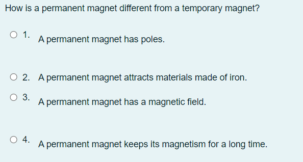 How is a permanent magnet different from a temporary magnet?
O 1.
A permanent magnet has poles.
O 2. A permanent magnet attracts materials made of iron.
O 3.
A permanent magnet has a magnetic field.
O 4.
A permanent magnet keeps its magnetism for a long time.
