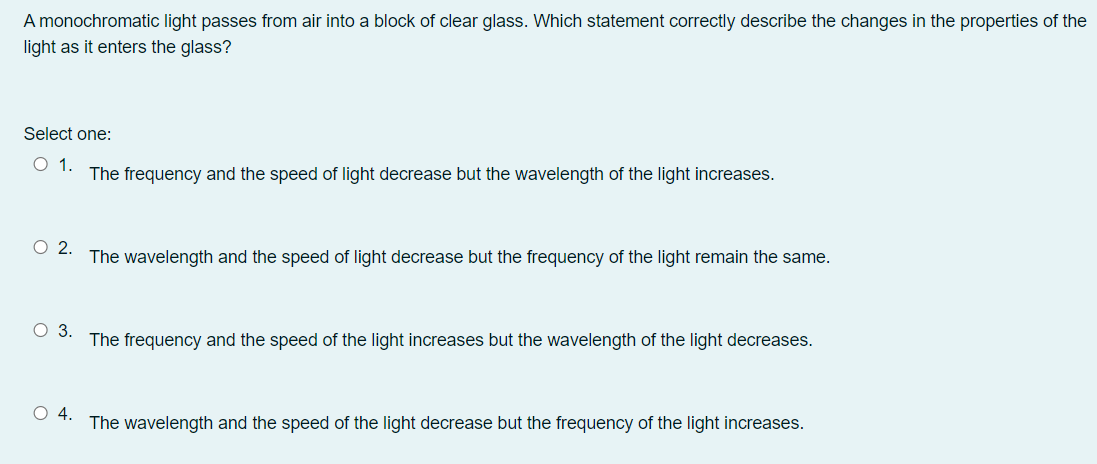 A monochromatic light passes from air into a block of clear glass. Which statement correctly describe the changes in the properties of the
light as it enters the glass?
Select one:
O 1.
The frequency and the speed of light decrease but the wavelength of the light increases.
O .
The wavelength and the speed of light decrease but the frequency of the light remain the same.
3.
The frequency and the speed of the light increases but the wavelength of the light decreases.
The wavelength and the speed of the light decrease but the frequency of the light increases.
