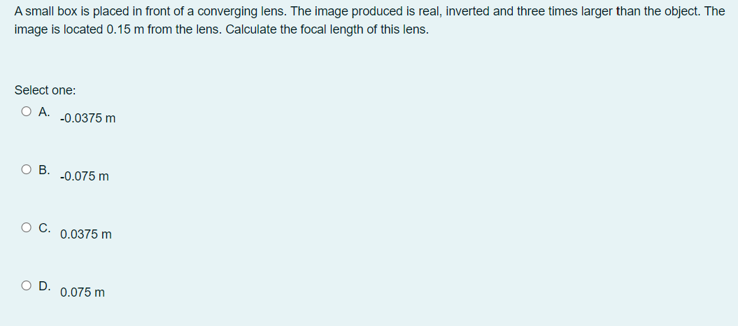 A small box is placed in front of a converging lens. The image produced is real, inverted and three times larger than the object. The
image is located 0.15 m from the lens. Calculate the focal length of this lens.
Select one:
O A.
-0.0375 m
ов.
-0.075 m
ос.
0.0375 m
OD.
0.075 m
