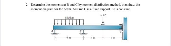 2. Determine the moments at B and C by moment distribution method, then draw the
moment diagram for the beam. Assume C is a fixed support. El is constant.
12 kN
8 kN/m
6 m
B
+
-4 m
-4 m