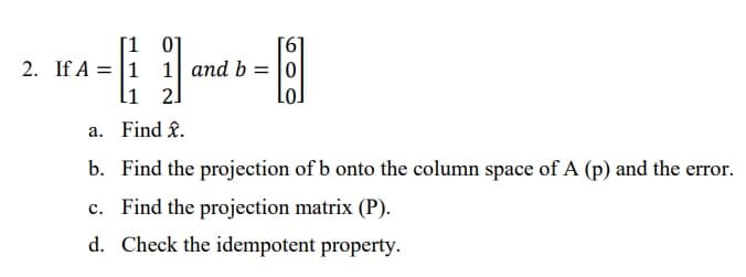 1 0]
2. If A = 1 1 and b = |0
li 2]
%3D
LoJ
a. Find f.
b. Find the projection of b onto the column space of A (p) and the error.
c. Find the projection matrix (P).
d. Check the idempotent property.
