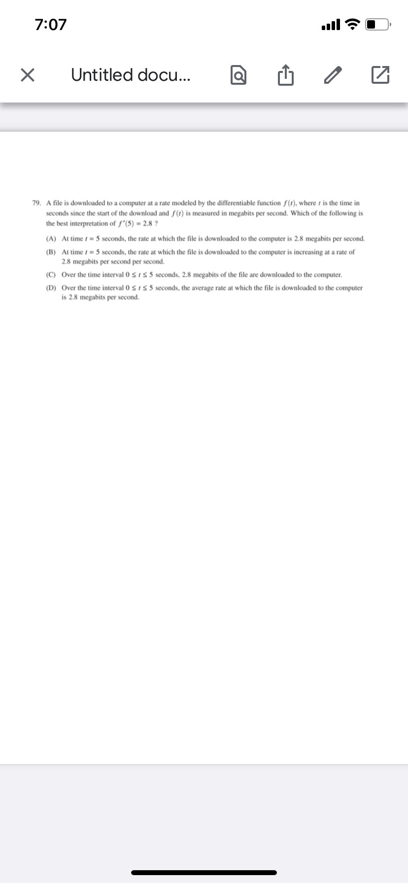 7:07
ll
Untitled docu...
79. A file is downloaded to a computer at a rate modeled by the differentiable function f(1), where t is the time in
seconds since the start of the download and f(t) is measured in megabits per second. Which of the following is
the best interpretation of f'(5) = 2.8 ?
(A) At time t = 5 seconds, the rate at which the file is downloaded to the computer is 2.8 megabits per second.
(B) At time t = 5 seconds, the rate at which the file is downloaded to the computer is increasing at a rate of
2.8 megabits per second per second.
(C) Over the time interval 0 5 i 5 5 seconds, 2.8 megabits of the file are downloaded to the computer.
(D) Over the time interval 0 5 1 5 5 seconds, the average rate at which the file is downloaded to the computer
is 2.8 megabits per second.
