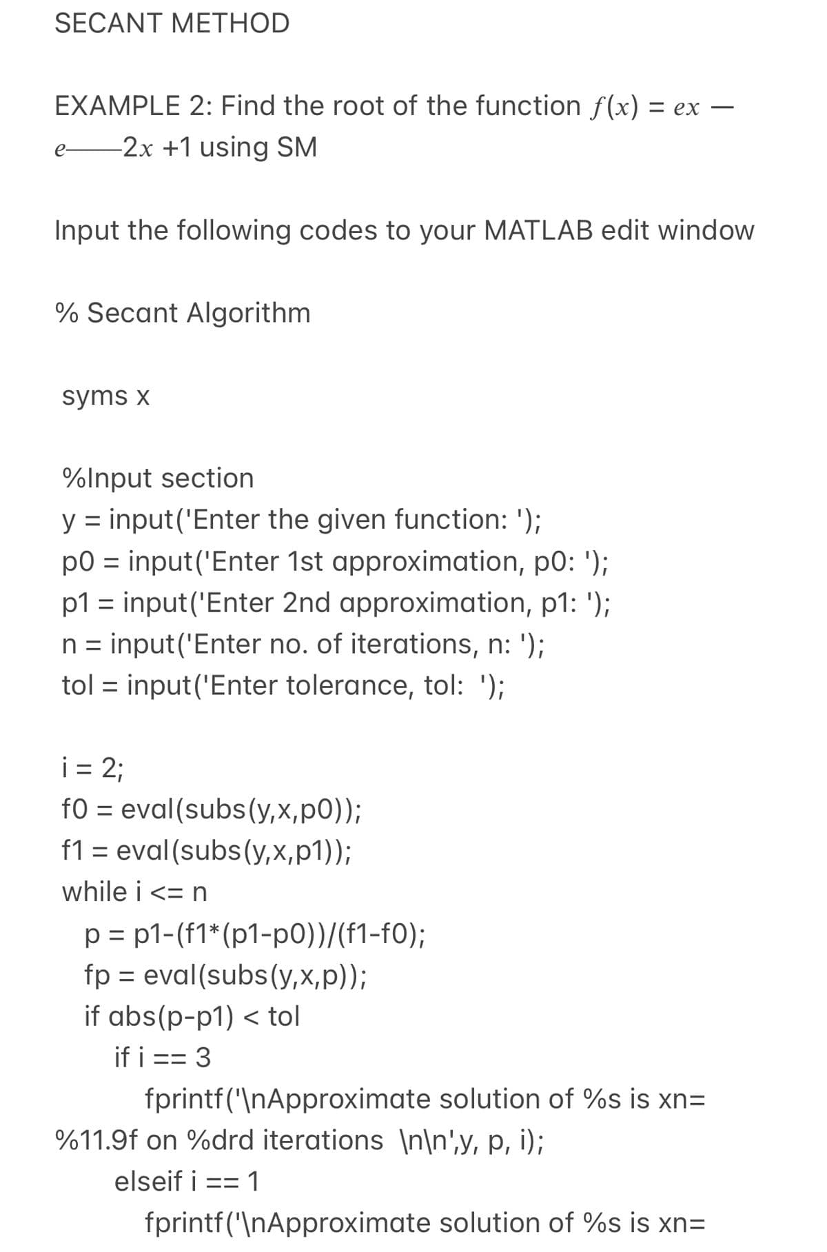 SECANT METHOD
EXAMPLE 2: Find the root of the function f(x) = ex
-2x +1 using SM
e-
Input the following codes to your MATLAB edit window
% Secant Algorithm
syms x
%Input section
y = input('Enter the given function: ');
p0 = input('Enter 1st approximation, p0: ');
p1 = input('Enter 2nd approximation, p1: ');
n = input('Enter no. of iterations, n: ');
tol = input('Enter tolerance, tol: ');
i = 2;
fO = eval(subs(y,x,p0));
f1 = eval(subs(y,x,p1));
while i <= n
p = p1-(f1* (p1-p0))/(f1-f0);
fp = eval(subs(y,x,p));
if abs(p-p1) < tol
if i == 3
ニニ
fprintf('\nApproximate solution of %s is xn=
%11.9f on %drd iterations \n\n',y, p, i);
elseif i
==
fprintf('\nApproximate solution of %s is xn=

