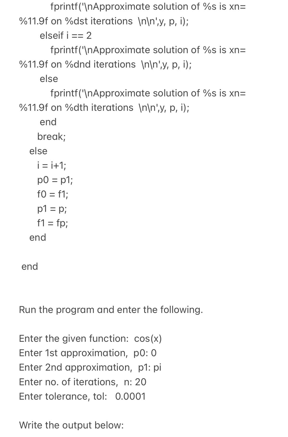 fprintf("\nApproximate solution of %s is xn=
%11.9f on %dst iterations \n\n',y, p, i);
elseif i
== 2
fprintf("\nApproximate solution of %s is xn=
%11.9f on %dnd iterations \n\n',y, p, i);
else
fprintf("\nApproximate solution of %s is xn=
%11.9f on %dth iterations \n\n',y, p, i);
end
break;
else
i = i+1;
p0 = p1;
f0 = f1;
p1 = p;
f1 = fp;
%3D
%3D
end
end
Run the program and enter the following.
Enter the given function: cos(x)
Enter 1st approximation, p0: 0
Enter 2nd approximation, p1: pi
Enter no. of iterations, n: 20
Enter tolerance, tol: 0.0001
Write the output below:

