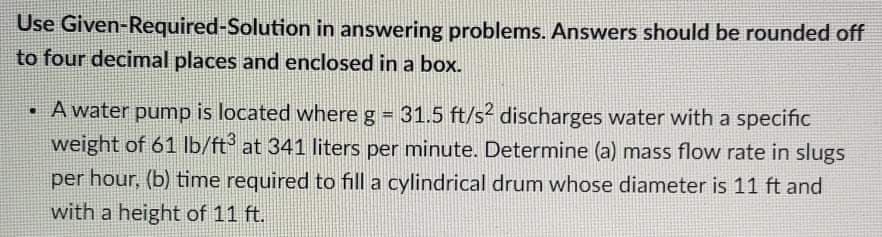 Use Given-Required-Solution in answering problems. Answers should be rounded off
to four decimal places and enclosed in a box.
• A water pump is located where g = 31.5 ft/s discharges water with a specific
weight of 61 Ib/ft at 341 liters per minute. Determine (a) mass flow rate in slugs
per hour, (b) time required to fill a cylindrical drum whose diameter is 11 ft and
with a height of 11 ft.
