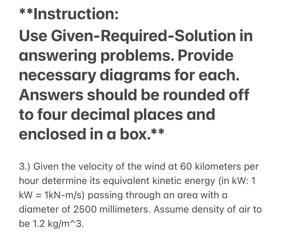 **Instruction:
Use Given-Required-Solution in
answering problems. Provide
necessary diagrams for each.
Answers should be rounded off
to four decimal places and
enclosed in a box.**
3.) Given the velocity of the wind at 60 kilometers per
hour determine its equivalent kinetic energy (in kW: 1
kW = 1kN-m/s) passing through an area with a
diameter of 2500 millimeters. Assume density of air to
be 1.2 kg/m^3.
