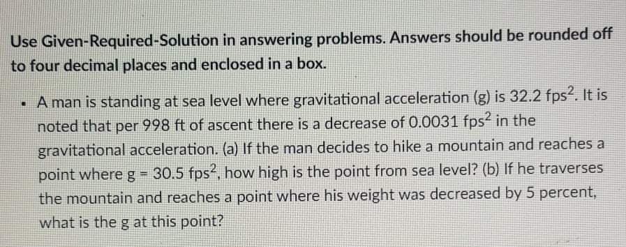 Use Given-Required-Solution in answering problems. Answers should be rounded off
to four decimal places and enclosed in a box.
· A man is standing at sea level where gravitational acceleration (g) is 32.2 fps?. It is
noted that per 998 ft of ascent there is a decrease of 0.0031 fps in the
gravitational acceleration. (a) If the man decides to hike a mountain and reaches a
point where g 30.5 fps-, how high is the point from sea level? (b) If he traverses
the mountain and reaches a point where his weight was decreased by 5 percent,
what is the g at this point?
