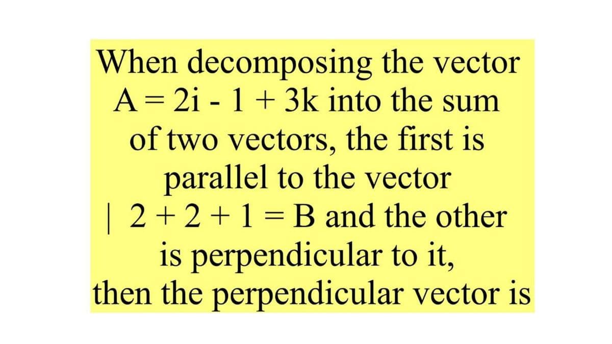 When decomposing the vector
A = 2i - 1 + 3k into the sum
of two vectors, the first is
parallel to the vector
| 2+2+1 = B and the other
is perpendicular to it,
then the perpendicular vector is
