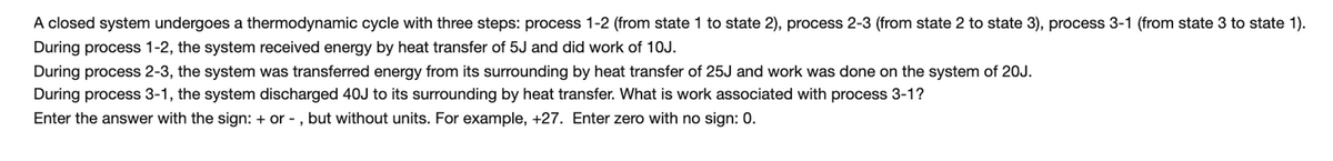 A closed system undergoes a thermodynamic cycle with three steps: process 1-2 (from state 1 to state 2), process 2-3 (from state 2 to state 3), process 3-1 (from state 3 to state 1).
During process 1-2, the system received energy by heat transfer of 5J and did work of 1OJ.
During process 2-3, the system was transferred energy from its surrounding by heat transfer of 25J and work was done on the system of 20J.
During process 3-1, the system discharged 40J to its surrounding by heat transfer. What is work associated with process 3-1?
Enter the answer with the sign: + or - , but without units. For example, +27. Enter zero with no sign: 0.
