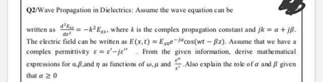 Q2/Wave Propagation in Dielectrics: Assume the wave equation can be
written as
--k* Egs, where k is the complex propagation constant and jk = a + jß.
The electric field can be written as E (x, t) = Exoe-i"cos(wt - B2). Assume that we have a
complex permittivity e= e-je" From the given information, derive mathematical
expressions for a.ß,and n as functions of a, u and Also explain the role of a and B given
that a 20
