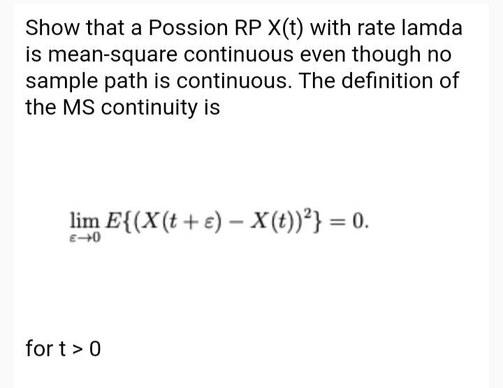 Show that a Possion RP X(t) with rate lamda
is mean-square continuous even though no
sample path is continuous. The definition of
the MS continuity is
lim E{(X(t+e) – X(t))²} = 0.
for t> 0
