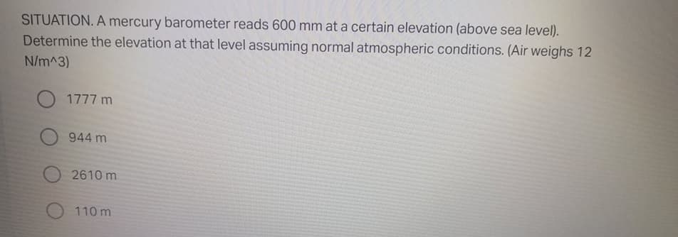 SITUATION. A mercury barometer reads 600 mm at a certain elevation (above sea level).
Determine the elevation at that level assuming normal atmospheric conditions. (Air weighs 12
N/m^3)
1777 m
944 m
2610 m
110 m
