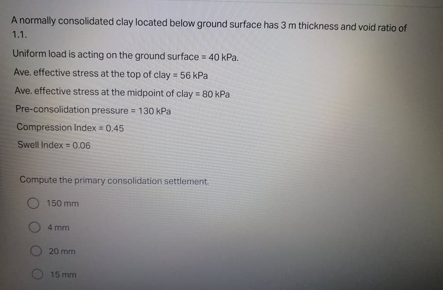A normally consolidated clay located below ground surface has 3 m thickness and void ratio of
1.1.
Uniform load is acting on the ground surface = 40 kPa.
Ave. effective stress at the top of clay = 56 kPa
Ave. effective stress at the midpoint of clay 80 kPa
%3D
Pre-consolidation pressure = 130 kPa
Compression Index = 0.45
%3D
Swell Index =0.06
%3D
Compute the primary consolidation settlement.
150 mm
4 mm
20 mm
15 mm
