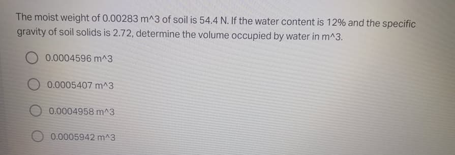The moist weight of 0.00283 m^3 of soil is 54.4 N. If the water content is 12% and the specific
gravity of soil solids is 2.72, determine the volume occupied by water in m^3.
0.0004596 m^3
0.0005407 m^3
0.0004958 m^3
0.0005942 m^3
