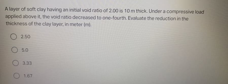 A layer of soft clay having an initial void ratio of 2.00 is 10m thick. Under a compressive load
applied above it, the void ratio decreased to one-fourth. Evaluate the reduction in the
thickness of the clay layer, in meter (m).
2.50
5.0
3.33
1.67
