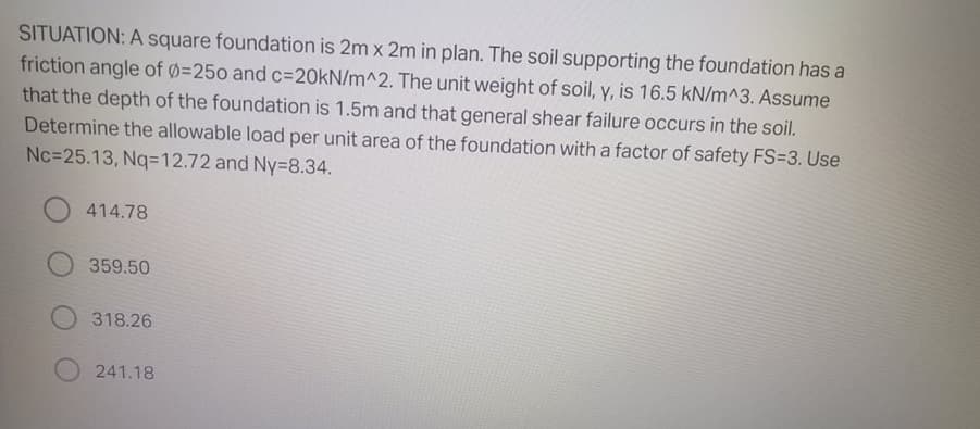 SITUATION: A square foundation is 2m x 2m in plan. The soil supporting the foundation has a
friction angle of 0=250 and c%3D20KN/m^2. The unit weight of soil, y, is 16.5 kN/m^3. Assume
that the depth of the foundation is 1.5m and that general shear failure occurs in the soil.
Determine the allowable load per unit area of the foundation with a factor of safety FS3D3. Use
Nc=25.13, Nq=12.72 and Ny38.34.
414.78
359.50
318.26
241.18
