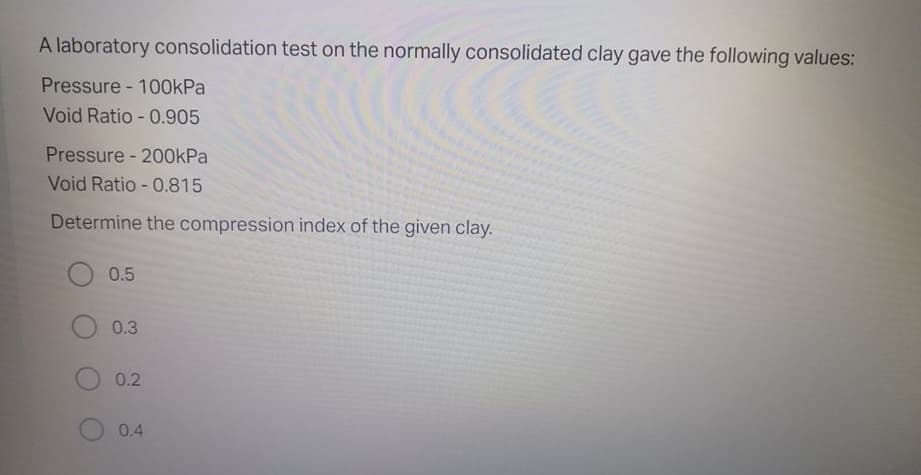 A laboratory consolidation test on the normally consolidated clay gave the following values:
Pressure - 100kPa
Void Ratio - 0.905
Pressure - 200kPa
Void Ratio - 0.815
Determine the compression index of the given clay.
0.5
0.3
0.2
0.4
