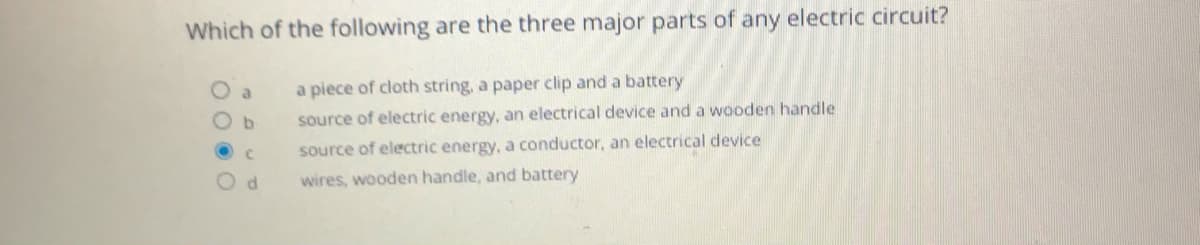 Which of the following are the three major parts of any electric circuit?
O a
a piece of cloth string, a paper clip and a battery
b.
source of electric energy, an electrical device and a wooden handle
source of electric energy, a conductor, an electrical device
wires, wooden handle, and battery
