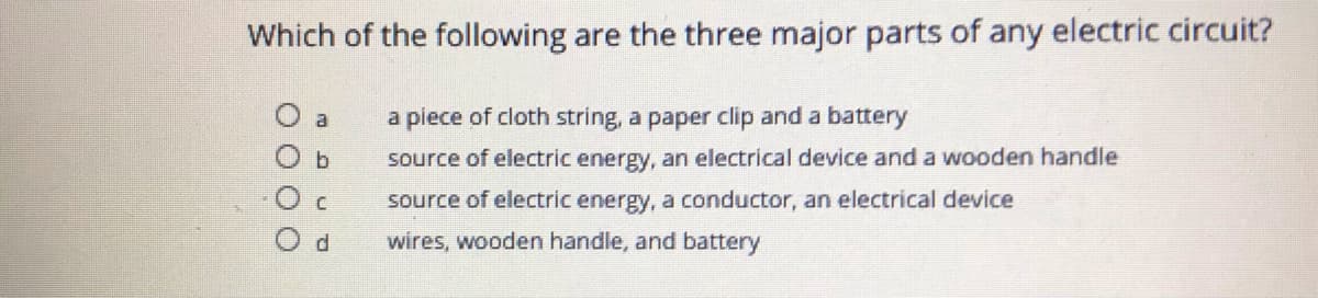 Which of the following are the three major parts of any electric circuit?
O a
a piece of cloth string, a paper clip and a battery
source of electric energy, an electrical device and a wooden handle
source of electric energy, a conductor, an electrical deice
O d
wires, wooden handle, and battery
