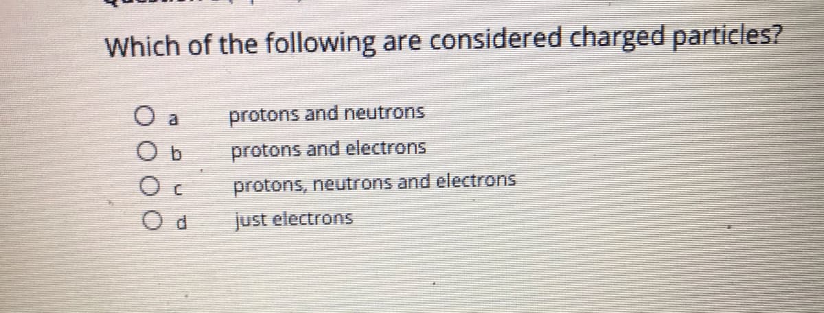 Which of the following are considered charged particles?
O a
protons and neutrons
O b
protons and electrons
protons, neutrons and electrons
just electrons
