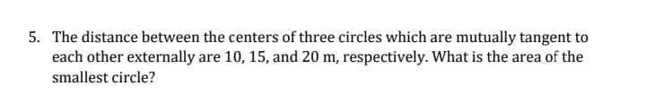 5. The distance between the centers of three circles which are mutually tangent to
each other externally are 10, 15, and 20 m, respectively. What is the area of the
smallest circle?
