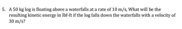 5. A 50 kg log is floating above a waterfalls at a rate of 10 m/s, What will be the
resulting kinetic energy in lbf-ft if the log falls down the waterfalls with a velocity of
30 m/s?
