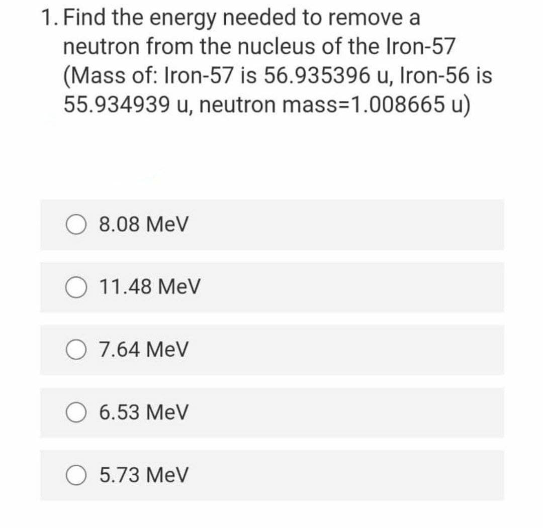 1. Find the energy needed to remove a
neutron from the nucleus of the Iron-57
(Mass of: Iron-57 is 56.935396 u, Iron-56 is
55.934939 u, neutron mass=1.008665 u)
8.08 MeV
O 11.48 MeV
O 7.64 MeV
O 6.53 MeV
O 5.73 MeV
