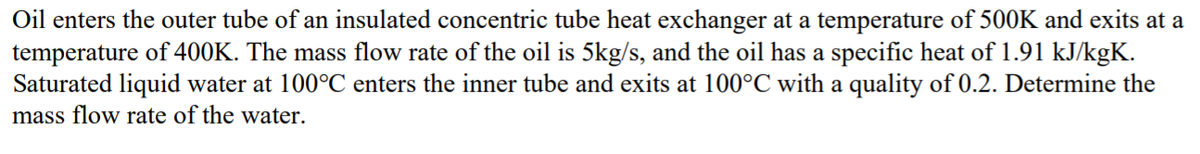 Oil enters the outer tube of an insulated concentric tube heat exchanger at a temperature of 500K and exits at a
temperature of 400K. The mass flow rate of the oil is 5kg/s, and the oil has a specific heat of 1.91 kJ/kgK.
Saturated liquid water at 100°C enters the inner tube and exits at 100°C with a quality of 0.2. Determine the
mass flow rate of the water.
