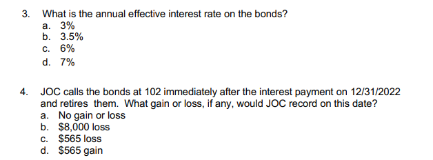 3. What is the annual effective interest rate on the bonds?
а. 3%
b. 3.5%
с. 6%
d. 7%
4. JOC calls the bonds at 102 immediately after the interest payment on 12/31/2022
and retires them. What gain or loss, if any, would JOC record on this date?
a. No gain or loss
b. $8,000 loss
c. $565 loss
d. $565 gain
