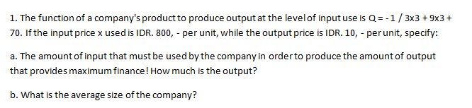 1. The function of a company's product to produce output at the level of input use is Q = -1/3x3 + 9x3 +
70. If the input price x used is IDR. 800, - per unit, while the output price is IDR. 10, - per unit, specify:
a. The amount of input that must be used by the company in orderto produce the amount of output
that provides maximum finance! How much is the output?
b. What is the average size of the company?
