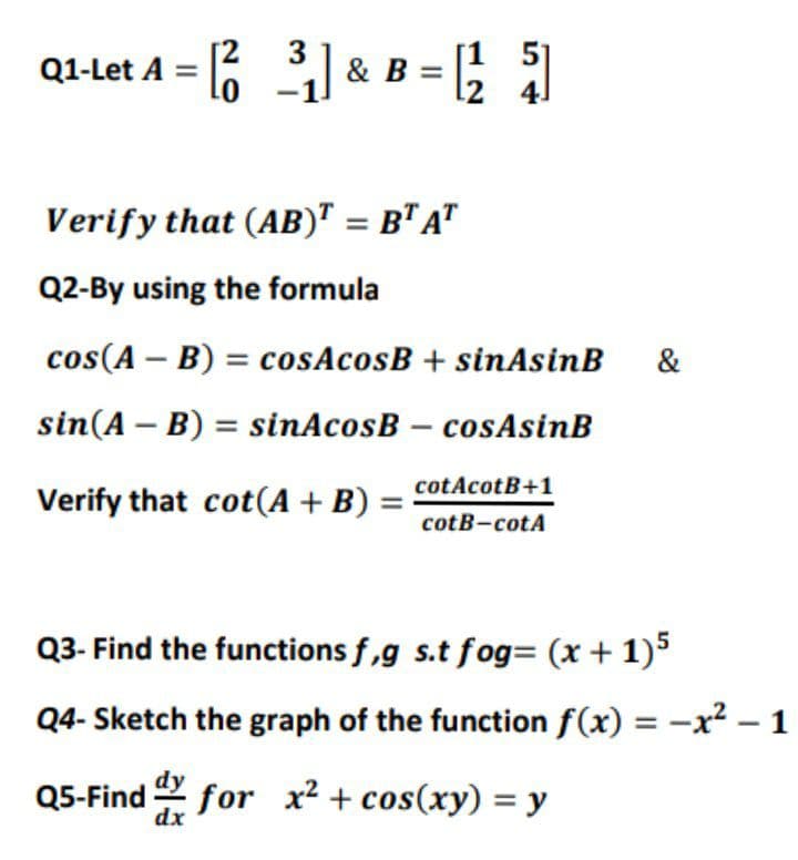 3
Q1-Let A = 6 I & B = ;
4]
Verify that (AB)" = B" A"
Q2-By using the formula
cos(A – B) = cosAcosB + sinAsinB
&
sin(A – B) = sinAcosB – cosAsinB
cotAcotB+1
Verify that cot(A + B)
cotB-cotA
Q3- Find the functions f,g s.t fog= (x + 1)5
Q4- Sketch the graph of the function f(x) = -x² – 1
Q5-Find for x² + cos(xy) = y
dx
