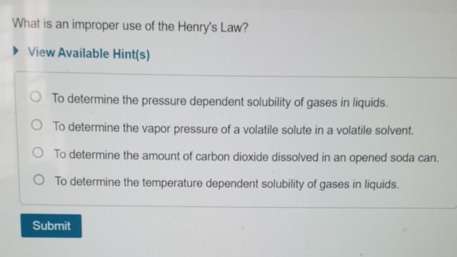 What is an improper use of the Henry's Law?
> View Available Hint(s)
O To determine the pressure dependent solubility of gases in liquids.
O To determine the vapor pressure of a volatile solute in a volatile solvent.
O To determine the amount of carbon dioxide dissolved in an opened soda can.
O To determine the temperature dependent solubility of gases in liquids.
Submit
