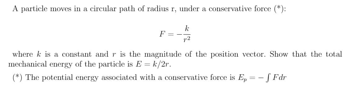 A particle moves in a circular path of radius r, under a conservative force (*):
F
r2
where k is a constant andr is the magnitude of the position vector. Show that the total
mechanical energy of the particle is E = k/2r.
(*) The potential energy associated with a conservative force is E, = - [ Fdr
