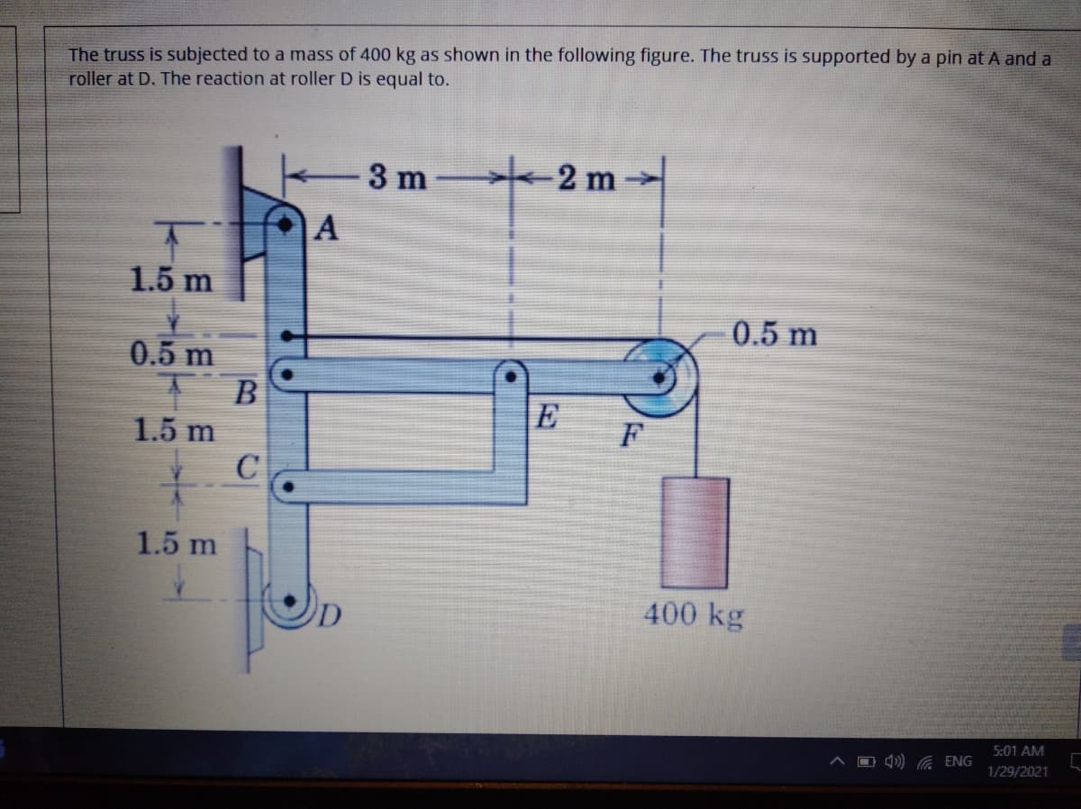 The truss is subjected to a mass of 400 kg as shown in the following figure. The truss is supported by a pin at A and a
roller at D. The reaction at roller D is equal to.
3 m
-2 m
1.5 m
0.5 m
0.5 m
E
F
1.5 m
C
1.5 m
400 kg
5:01 AM
O )) G ENG
1/29/2021
A,
