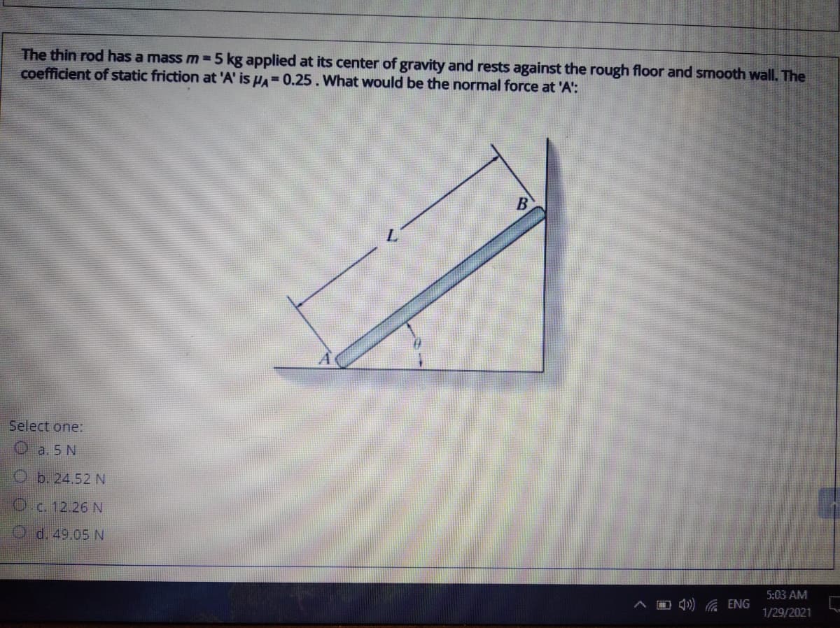 The thin rod has a mass m=5 kg applied at its center of gravity and rests against the rough floor and smooth wall. The
coefficient of static friction at 'A' is HA=0.25. What would be the normal force at 'A':
B
Select one:
O a. 5 N
O b. 24.52 N
Oc. 12.26 N
O d. 49.05 N
5:03 AM
O 4)) G ENG
1/29/2021
