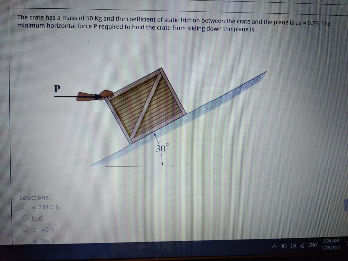 The crate has a mass of 50 Kg and the coefficient of static friction between the crate and the plane is us = 0.25. The
minimum horizontal force P required to hold the crate from sliding down the plane is.
30°
Select one:
O a. 234.6 N
Ob. 0
Oc. 140 N
O d. 185 N
5:06 AM
A O 4) ENG
1/29/2021
