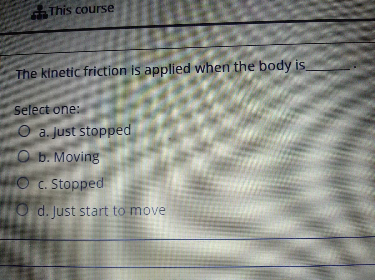 -This course
The kinetic friction is applied when the body is,
Select one:
O a. Just stopped
O b. Moving
O c. Stopped
O d. Just start to move
