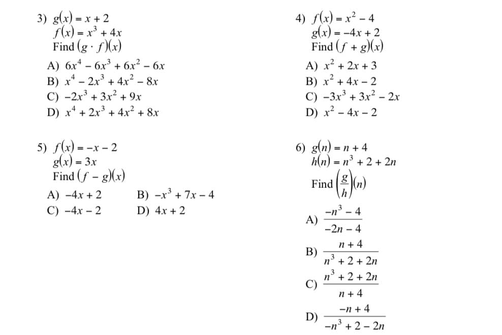 3) g(x) = x + 2
f(x) = x³ + 4x
Find (g · f)(x)
А) бх* - бх3 + бх? - 6х
B) x* - 2x' + 4x² - 8x
C) -2r + 3x² + 9x
D) x* + 2x + 4x²+ 8x
4) f(x) = x² – 4
g(x) = -4x + 2
Find (f + g)(x)
-
%3D
A) x2 + 2x + 3
B) x² + 4x – 2
C) -3x³ + 3x² – 2x
D) x² - 4x – 2
5) f(x) = -x – 2
g(x) = 3x
Find (f - g)(x)
6) g(n) =
n + 4
h(n) = n³ + 2 + 2n
Find ( o)
A) -4x + 2
B) -x³ + 7x – 4
С) -4х - 2
D) 4x + 2
-n' - 4
A)
-2n – 4
n + 4
В)
n' + 2 + 2n
n° + 2 + 2n
C)
n + 4
-n + 4
D)
3
-n' + 2 – 2n
