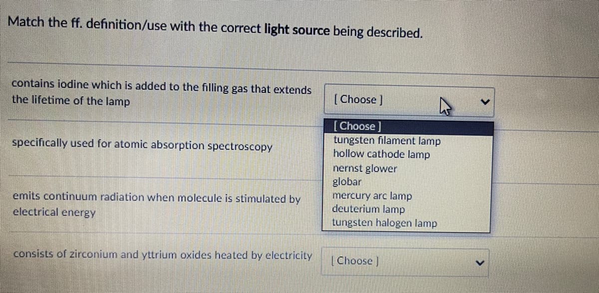 Match the ff. definition/use with the correct light source being described.
contains iodine which is added to the filling gas that extends
the lifetime of the lamp
(Choose]
[Choose]
tungsten filament lamp
hollow cathode lamp
nernst glower
globar
mercury arc lamp
deuterium lamp
tungsten halogen lamp
specifically used for atomic absorption spectroscopy
emits continuum radiation when molecule is stimulated by
electrical encrgy
consists of zirconium and yttrium oxides heated by electricity
Choose ]
