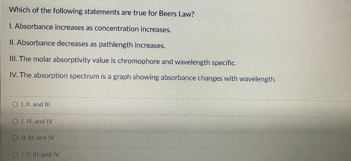 Which of the following statements are true for Beers Law?
1. Absorbance increases as concentration increases.
II. Absorbance decreases as pathlength increases.
III. The molar absorptivity value is chromophore and wavelength specific.
IV. The absorption spectrum is a graph showing absorbance changes with wavelength.
O II, and II
O LII, and IV
O II. II and IV
O LIL and IV
