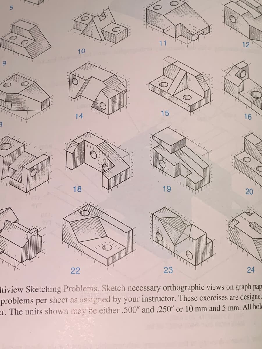 11
12
10
9.
14
16
18
19
22
23
Itiview Sketching Problems. Sketch necessary orthographic views on graph pap-
problems per sheet as assigned by your instructor. These exercises are designec
er. The units shown may be either .500" and .250" or 10 mm and 5 mm. All hole
20
24
15
