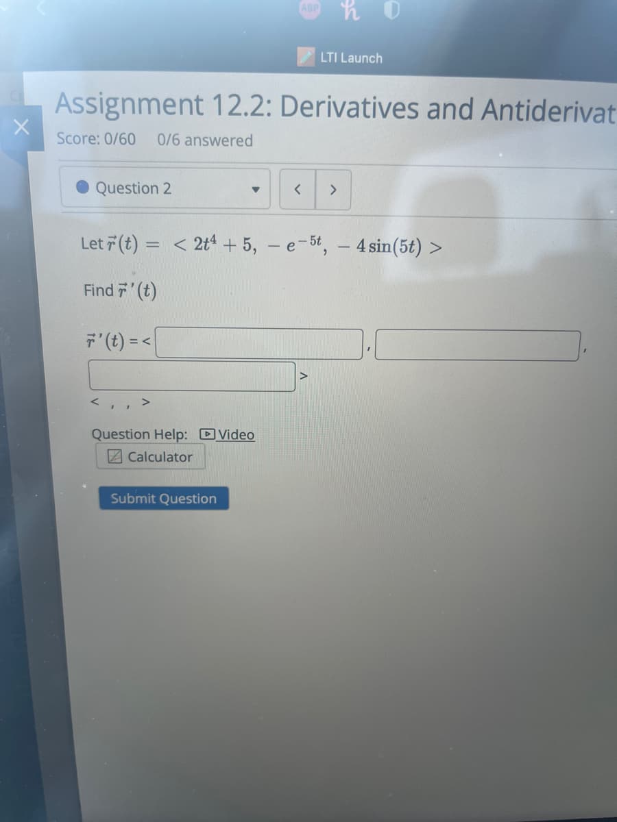 X
Question 2
Assignment 12.2: Derivatives and Antiderivat
Score: 0/60 0/6 answered
▼
ABP
Question Help: Video
Calculator
Submit Question
LTI Launch
Let r(t) = < 2t4 +5,- e-5t, - 4 sin(5t) >
Find 7' (t)
7' (t) =<
< >